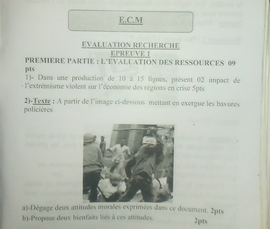 EVALUATION RECHERCHE 
EPREUVE 1 
PREMIERE PARTIE : L’EVALUATION DES RESSOURCES 09 
pts 
1)- Dans une production de 10 à 15 lignes, présent 02 impact de 
l'extrémisme violent sur l'économie des régions en crise 5pts
2)-Texte : A partir de l’image ci-dessous mettant en exergue les bavures 
policières 
a)-Dégage deux attitudes moraleimées dans ce document. 2pts 
b)-Propose deux bienfaits liés à ces attitudes. 2pts