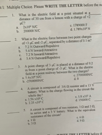 I: Multiple Choice. Please WRITE THE LETTER before the n
_
1. What is the electric field at a point situated at a_
distance of 30 cm from a lemon with a charge of +2
μC?
a. 2* 10^6N C c. 1789000 F
_
b. 200000 N/C d. 1.789* 10^6N
_
2. What is the electric force between two point charges
of +3 µC and -2 µC, separated by a distance of 0.1 m?
a. 7.2 N Outward/Repulsive
b. 5.4 N Inward/Attractive
c. 7.2 N Inward/Attractive
d. 5.4 N Outward/Repulsive
_
3. A point charge of 3 µC is placed at a distance of 0.2
_ m from a point charge of -3 μC. What is the clectric
field at a point midway between the two charges?
a. 5.4* 10^6N/C c. 2700000N/C
_
b. -2700000N/C d. 0
4. A circuit is composed of 3/6 Ω resistor and a 13 V
_battery. What is the charge flowing in the circuit the
whole day?
C. 1.8* 10^1A
a. 1.56* 10^6C d. 156000 C_
b. 2.25* 10^6C
5. A circuit is composed of two resistors, 3 Ω and 3 Ω
_in series and a 3 V battery. What is the equivalent
resistance of the circuit?
c. 6Ω
a. 1 Ω d9Ω
b. 3Ω
TF THE LETTER before th