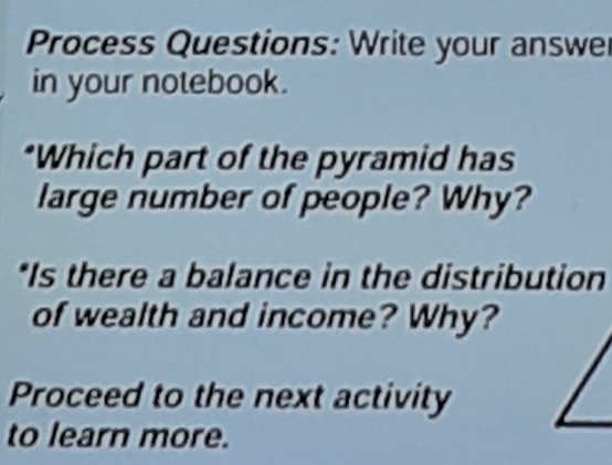 Process Questions: Write your answe 
in your notebook. 
*Which part of the pyramid has 
large number of people? Why? 
*Is there a balance in the distribution 
of wealth and income? Why? 
Proceed to the next activity 
to learn more.