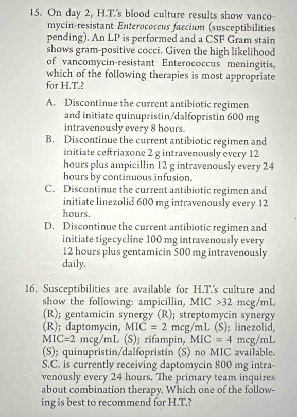 On day 2, H.T.'s blood culture results show vanco-
mycin-resistant Enterococcus faecium (susceptibilities
pending). An LP is performed and a CSF Gram stain
shows gram-positive cocci. Given the high likelihood
of vancomycin-resistant Enterococcus meningitis,
which of the following therapies is most appropriate
for H.T.?
A. Discontinue the current antibiotic regimen
and initiate quinupristin/dalfopristin 600 mg
intravenously every 8 hours.
B. Discontinue the current antibiotic regimen and
initiate ceftriaxone 2 g intravenously every 12
hours plus ampicillin 12 g intravenously every 24
hours by continuous infusion.
C. Discontinue the current antibiotic regimen and
initiate linezolid 600 mg intravenously every 12
hours.
D. Discontinue the current antibiotic regimen and
initiate tigecycline 100 mg intravenously every
12 hours plus gentamicin 500 mg intravenously
daily.
16. Susceptibilities are available for H.T.’s culture and
show the following: ampicillin, MIC 32mcg/mL
(R); gentamicin synergy (R); streptomycin synergy
(R); daptomycin, MIC=2mcg/mL (S); linezolid,
MIC=2mcg/mL (S); rifampin, MIC=4mcg/mL
(S); quinupristin/dalfopristin (S) no MIC available.
S.C. is currently receiving daptomycin 800 mg intra-
venously every 24 hours. The primary team inquires
about combination therapy. Which one of the follow-
ing is best to recommend for H.T.?