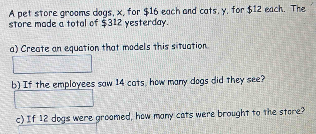 A pet store grooms dogs, x, for $16 each and cats, y, for $12 each. The 
store made a total of $312 yesterday. 
a) Create an equation that models this situation. 
b) If the employees saw 14 cats, how many dogs did they see? 
c) If 12 dogs were groomed, how many cats were brought to the store?