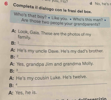 you, Flo? d No, he's r
6 Completa il dialogo con le frasi del box.
Who's that boy? • Like you. • Who's this man?
Are those two people your grandparents?
A: Look, Gaia. These are the photos of my
family.
_
B: 1
A: He's my uncle Dave. He's my dad's brother.
B; 2 _
A: Yes, grandpa Jim and grandma Molly.
B: ³_
A: He's my cousin Luke. He's twelve.
_
B:
A: Yes, he is.
e s o r c iz io