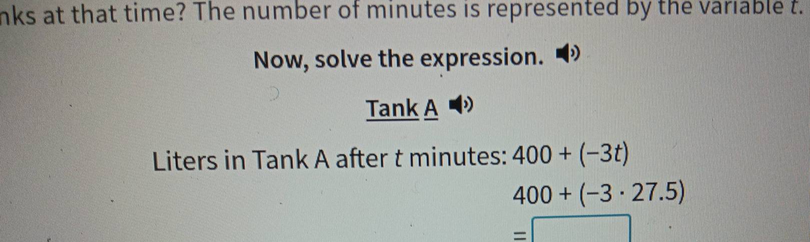 nks at that time? The number of minutes is represented by the variable t. 
Now, solve the expression. 
Tank A 
Liters in Tank A after t minutes : 400+(-3t)
400+(-3· 27.5)
=□