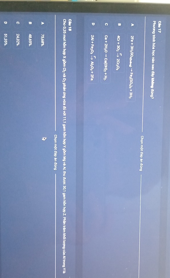 Phương trình hóa học nào sau đây không đủng?
Chọn một đáp án đúng
A 2Fe+3H_2SO_4(loing)to Fe_2(SO_4)_3+3H_2.
B 4Cr+3O_2xrightarrow r2Cr_2O_3
C Ca+2H_2Oto Ca(OH)_2+H_2.
D 2Al+Fe_2O_3xrightarrow FAl_2O_3+2Fe. 
Câu 18
Cho 0,35 mol hỗn hợp X gồm Cl_2vaO_2 2 phản ứng vừa đủ với 11, 1 gam hỗn hợp Y gồm Mg và Al, thu được 30,1 gam hỗn hợp Z. Phần trăm khối lượng của Al trong Y là
Chọn một đáp án đúng
A 75,68%.
B 48,65%.
C 24,32%.
D 51,35%.