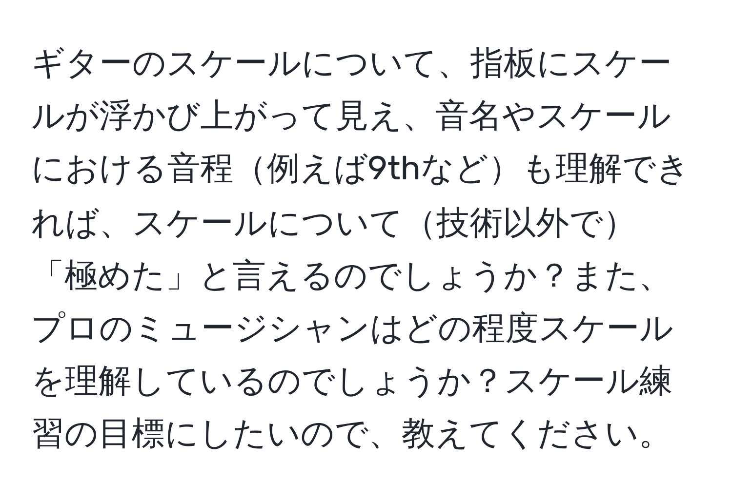 ギターのスケールについて、指板にスケールが浮かび上がって見え、音名やスケールにおける音程例えば9thなども理解できれば、スケールについて技術以外で「極めた」と言えるのでしょうか？また、プロのミュージシャンはどの程度スケールを理解しているのでしょうか？スケール練習の目標にしたいので、教えてください。