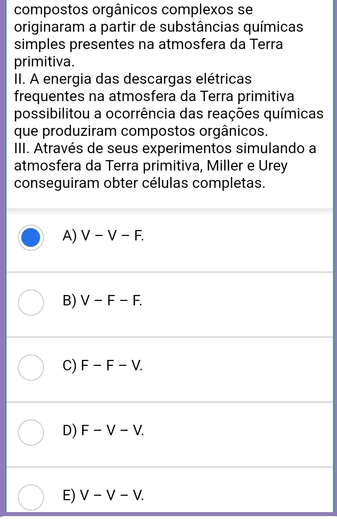 compostos orgânicos complexos se
originaram a partir de substâncias químicas
simples presentes na atmosfera da Terra
primitiva.
II. A energia das descargas elétricas
frequentes na atmosfera da Terra primitiva
possibilitou a ocorrência das reações químicas
que produziram compostos orgânicos.
III. Através de seus experimentos simulando a
atmosfera da Terra primitiva, Miller e Urey
conseguiram obter células completas.
A) V-V-F.
B) V-F-F.
C) F-F-V.
D) F-V-V.
E) V-V-V.