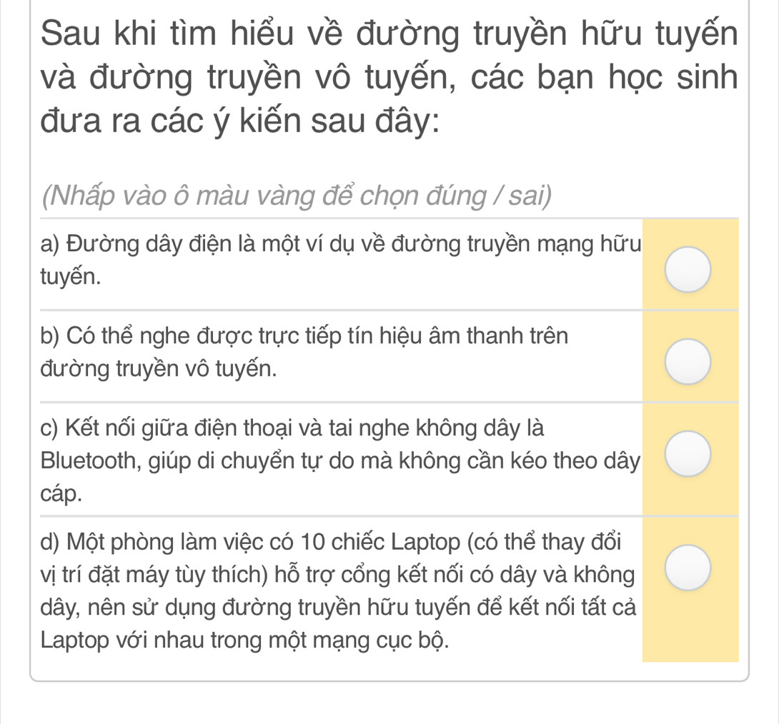 Sau khi tìm hiểu về đường truyền hữu tuyến
và đường truyền vô tuyến, các bạn học sinh
đưa ra các ý kiến sau đây:
(Nhấp vào ô màu vàng để chọn đúng / sai)
a) Đường dây điện là một ví dụ về đường truyền mạng hữu
tuyến.
b) Có thể nghe được trực tiếp tín hiệu âm thanh trên
đường truyền vô tuyến.
c) Kết nối giữa điện thoại và tai nghe không dây là
Bluetooth, giúp di chuyển tự do mà không cần kéo theo dây
cáp.
d) Một phòng làm việc có 10 chiếc Laptop (có thể thay đổi
vị trí đặt máy tùy thích) hỗ trợ cổng kết nối có dây và không
dây, nên sử dụng đường truyền hữu tuyến để kết nối tất cả
Laptop với nhau trong một mạng cục bộ.