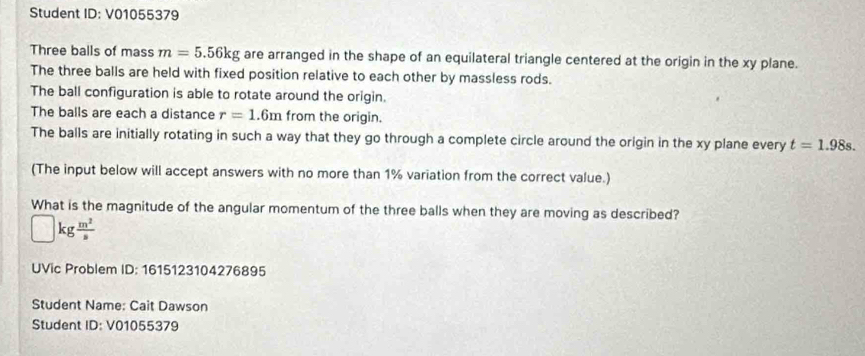 Student ID: V01055379 
Three balls of mass m=5.56kg are arranged in the shape of an equilateral triangle centered at the origin in the xy plane. 
The three balls are held with fixed position relative to each other by massless rods. 
The ball configuration is able to rotate around the origin. 
The balls are each a distance r=1.6m from the origin. 
The balls are initially rotating in such a way that they go through a complete circle around the origin in the xy plane every t=1.98s. 
(The input below will accept answers with no more than 1% variation from the correct value.) 
What is the magnitude of the angular momentum of the three balls when they are moving as described?
kg m^2/s 
UVic Problem ID: 1615123104276895 
Student Name: Cait Dawson 
Student 1D:V010 55379