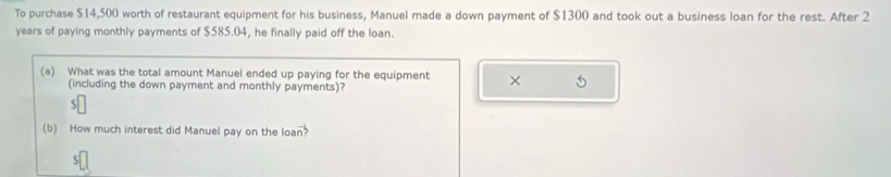 To purchase $14,500 worth of restaurant equipment for his business, Manuel made a down payment of $1300 and took out a business loan for the rest. After 2
years of paying monthly payments of $585.04, he finally paid off the loan. 
(a) What was the total amount Manuel ended up paying for the equipment × 
(including the down payment and monthly payments)? 
D 
(b) How much interest did Manuel pay on the loa vector n?