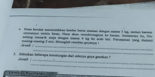 Nana hendak memindahkan kerdus berisi mainan dengan massa 5 kg, namun karena 
ukurannya terlalu besar, Nana akan mendorongnya ke kanan. Sementara itu, Dio 
sedang menarík meja dengan massa 4 kg ke arah kiri. Percepatan yang dialami 
masing-masing 5 m/s. Hitunglah resultan gayanya ! 
Jawab :_ 
_ 
5. Sebutkan beberapa keuntungan dari adanya gaya gesekan ? 
Jawab :_ 
_ 
_ 
Lembar Penilaia