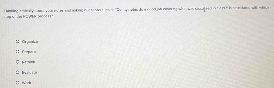 Thinking critically about your notes and asking questions such as "Do my notes do a good job covering what was discußsed in class?" is associated with which
step of the POWER process?
Organize
Prepare
Rethink
Evaluate
Work