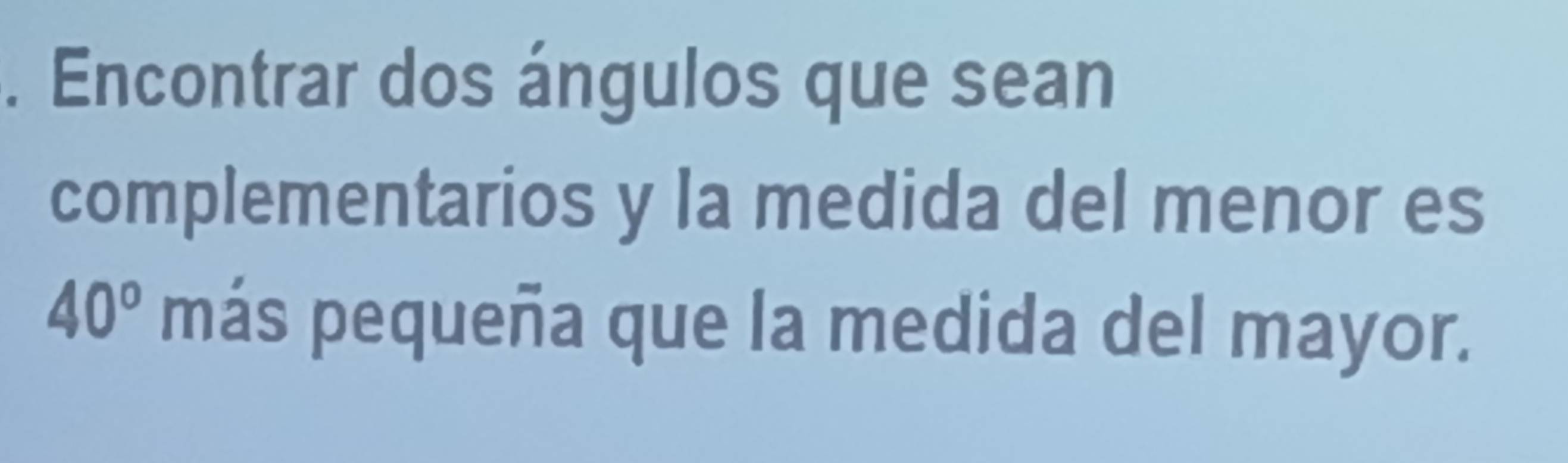 Encontrar dos ángulos que sean 
complementarios y la medida del menor es
40° más pequeña que la medida del mayor.