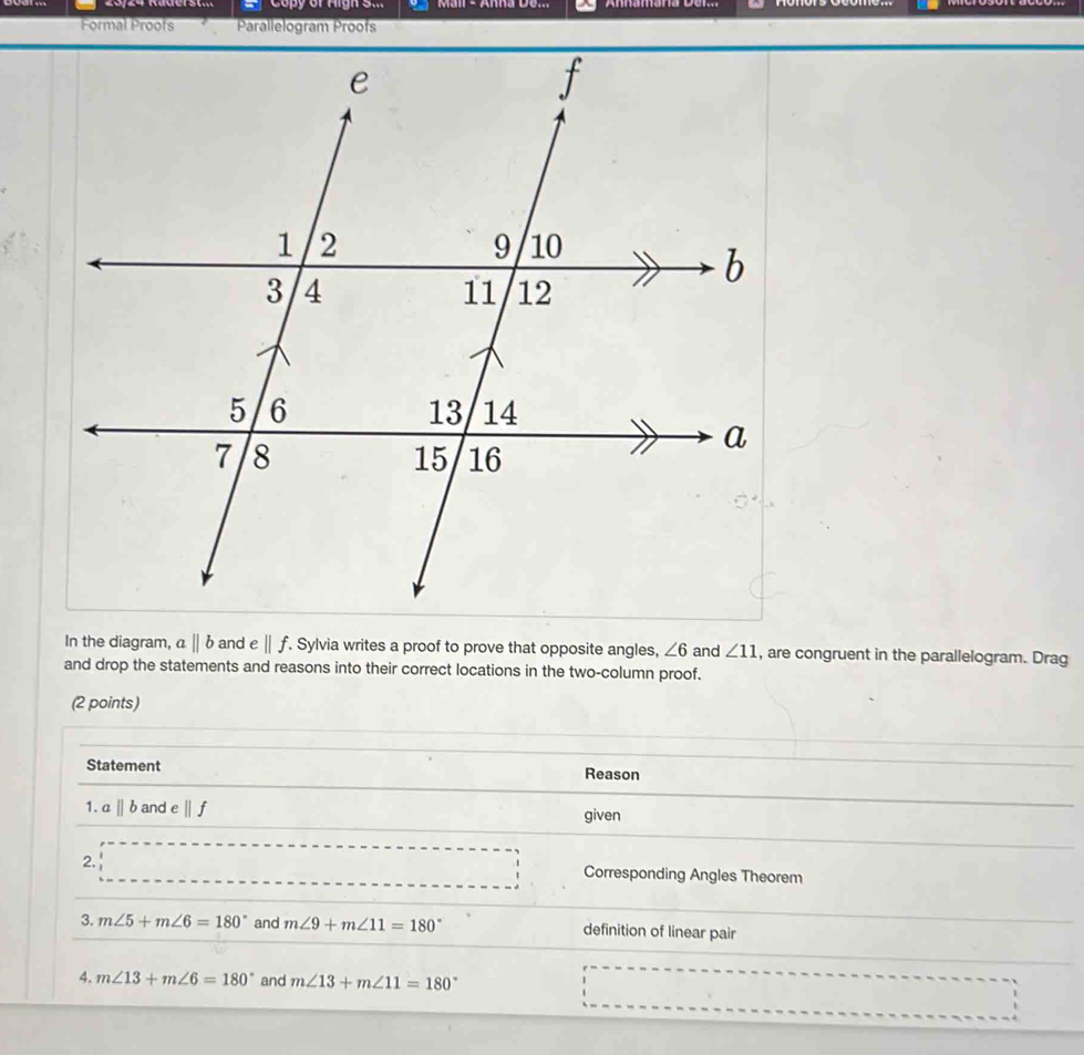 Copy of Aigh S... 
Formal Proofs Parallelogram Proofs 
In the diagram, aparallel b and e||f. . Sylvia writes a proof to prove that opposite angles, ∠ 6 and ∠ 11 , are congruent in the parallelogram. Drag 
and drop the statements and reasons into their correct locations in the two-column proof. 
(2 points) 
Statement Reason 
1. aparallel b and e ||f
given 
2. Corresponding Angles Theorem 
3. m∠ 5+m∠ 6=180° and m∠ 9+m∠ 11=180° definition of linear pair 
4. m∠ 13+m∠ 6=180° and m∠ 13+m∠ 11=180°