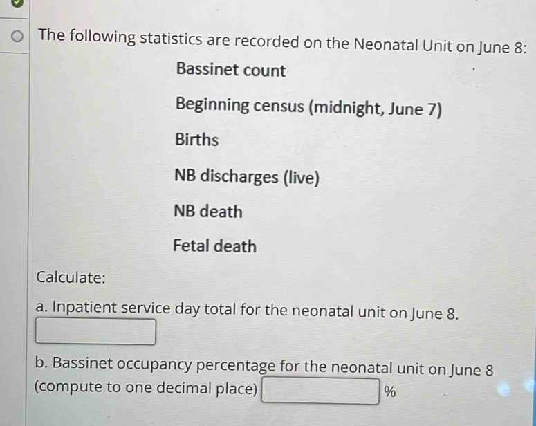 The following statistics are recorded on the Neonatal Unit on June 8 : 
Bassinet count 
Beginning census (midnight, June 7) 
Births 
NB discharges (live) 
NB death 
Fetal death 
Calculate: 
a. Inpatient service day total for the neonatal unit on June 8. 
□ 
b. Bassinet occupancy percentage for the neonatal unit on June 8 
(compute to one decimal place) □ %