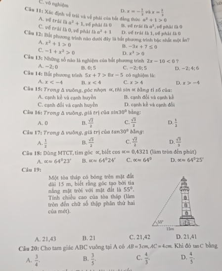 C. vô nghiệm D. x=- 1/2  và x= 2/3 
Câu 11: Xác định về trái và về phái của bắt đẳng thức a^2+1>0
A. về trái là a^2+1 ,  về phải là 0 B. về trái là a^2
C. về trái là 0, về phải là a^2+1 D. về trái là 1, về phải là 0 , về phải là 0
Câu 12: Bắt phương trình nào dưới đây là bắt phương trình bậc nhất một ản?
A. x^2+1>0 B. -3x+7≤ 0
C. -1+x^2>0 D. x^3>0
Câu 13: Những số nào là nghiệm của bắt phương trình 2x-10<0</tex> ?
A. -- -2:0 B. 0:5 C. -2; 0; 5 D. -2; 4;6
Câu 14: Bắt phương trình 5x+7>8x-5 có nghiệm là:
A. x B. x<4</tex> C. x>4 D. x>-4
Câu 15: Trong Δ vuông, góc nhọn ∝, thì sin ơ bằng tỉ số của:
A. cạnh kể và cạnh huyền B. cạnh đối và cạnh kề
C. cạnh đổi và cạnh huyền D. cạnh kể và cạnh đối
Câu 16: Trong Δ vuông, giá trị của sin 30° bằng:
A. 0 B.  sqrt(2)/2  C.  sqrt(3)/2  D.  1/2 
Câu 17: Trong Δ vuông, giá trị của tan 30° bằng:
A.  1/2  B.  sqrt(3)/2  C.  sqrt(2)/2  D.  sqrt(3)/3 
Câu 18: Dùng MTCT, tim góc ∝, biết cos alpha =0,4321 (làm tròn đến phút)
A. alpha approx 64°23' B. alpha approx 64°24' C. alpha approx 64° D. alpha approx 64°25'
Câu 19:
Một tòa tháp có bóng trên mặt đất
dài 15 m, biết rằng góc tạo bởi tia
nắng mặt trời với mặt đất là 55°.
Tính chiều cao của tòa tháp (làm
tròn đến chữ số thập phân thứ hai
của mét).
A. 21,43 B. 21 C. 21,42 D. 21,41
Câu 20: Cho tam giác ABC vuông tại A có AB=3cm,AC=4cm Khi đó tan C bằng
A.  3/4 . B.  3/5 . C.  4/3 . D.  4/5 .