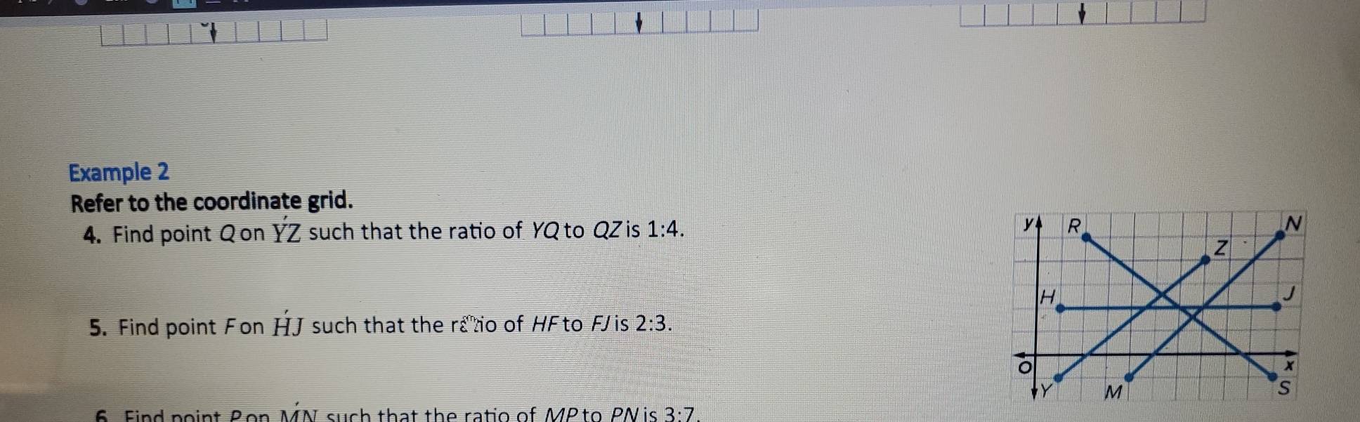 Example 2 
Refer to the coordinate grid. 
4. Find point Qon YZ such that the ratio of YQ to QZ is 1:4. 
5. Find point Fon HJ such that the rato of HFto FJis 2:3. 
6 Find point Bon MN such that the ratio of MP to PN is 3:7