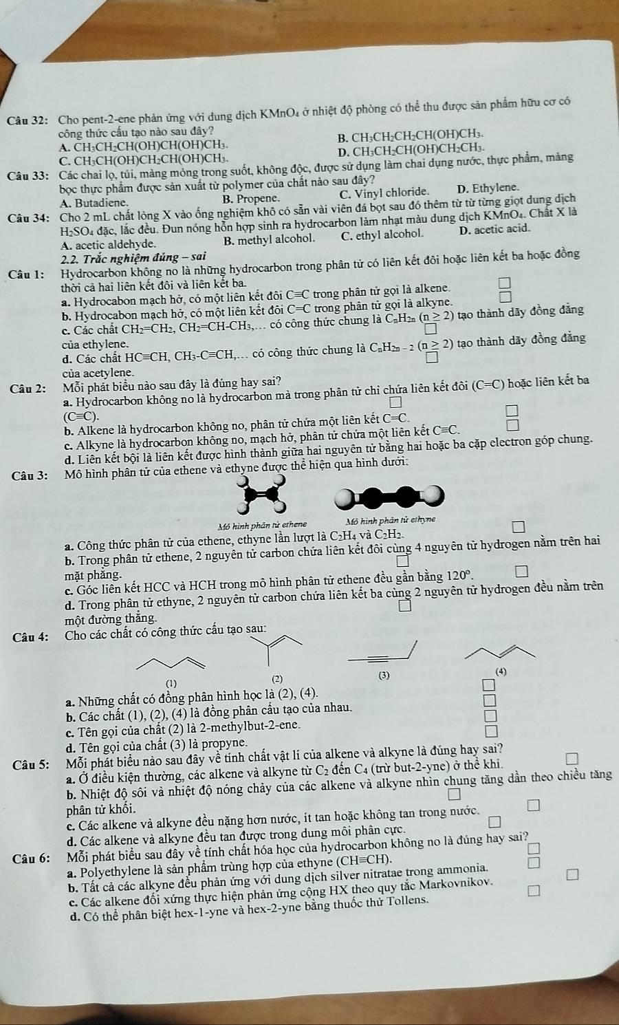 Cho pent-2-ene phản ứng với dung dịch KMnO₄ ở nhiệt độ phòng có thể thu được sản phẩm hữu cơ có
công thức cầu tạo nào sau đây?
A. CH₃CH₂CH(OH)CH(OH)CH₃. B. CH₃CH₂CH₂CH(OH)CH₃.
C. CH₃CH(OH)CH₂CH(OH)CH₃. D. CH₃CH₂CH(OH)CH₂CH₃.
Câu 33: Các chai lọ, túi, màng mỏng trong suốt, không độc, được sử dụng làm chai dụng nước, thực phẩm, mảng
bọc thực phẩm được sản xuất từ polymer của chất nào sau đây?
A. Butadiene. B. Propene. C. Vinyl chloride. D. Ethylene.
Câu 34: Cho 2 mL chất lỏng X vào ống nghiệm khô có sẵn vài viên đá bọt sau đó thêm từ từ từng giọt dung dịch
H₂SO4 đặc, lắc đều. Đun nóng hỗn hợp sinh ra hydrocarbon làm nhạt màu dung dịch KMnO₄. Chất X là
A. acetic aldehyde. B. methyl alcohol. C. ethyl alcohol. D. acetic acid.
2.2. Trắc nghiệm đúng - sai
Câu 1: Hydrocarbon không nổ là những hydrocarbon trong phân tử có liên kết đôi hoặc liên kết ba hoặc đồng
thời cả hai liên kết đôi và liên kết ba.
a. Hydrocabon mạch hở, có một liên kết đôi Cequiv C trong phân tử gọi là alkene.
b. Hydrocabon mạch hở, có một liên kết đôi C=C trong phân tử gọi là alkyne.
c. Các chất CH_2=CH_2,CH_2=CH-CH_3, cc có công thức chung là CạH (n≥ 2) tạo thành dãy đồng đẳng
của ethylene.
d. Các chất HCequiv CH,CH_3-Cequiv CH c    có công thức chung là C₆H -2(n≥ 2) tạo thành dãy đồng đẳng
của acetylene.
Câu 2: Mỗi phát biểu nào sau đây là đúng hay sai?
a. Hydrocarbon không no là hydrocarbon mà trong phân tử chỉ chứa liên kết đôi (C=C) hoặc liên kết ba
(Cequiv C).
b. Alkene là hydrocarbon không no, phân tử chứa một liên kết C=C.
c. Alkyne là hydrocarbon không no, mạch hở, phân tử chứa một liên kết Cequiv C.
d. Liên kết bội là liên kết được hình thành giữa hai nguyên tử bằng hai hoặc ba cặp electron góp chung.
Câu 3: Mô hình phân tử của ethene và ethyne được thể hiện qua hình dưới:
Mô hình phân tử ethene Mô hình phân tử ethyne
a. Công thức phân tử của ethene, ethyne lần lượt là C₂H₄ và C₂H₂.
b. Trong phân tử ethene, 2 nguyên tử carbon chứa liên kết đôi cùng 4 nguyên tử hydrogen nằm trên hai
mặt phăng. 120°.
c. Góc liên kết HCC và HCH trong mô hình phân tử ethene đều gần bằng
d. Trong phân tử ethyne, 2 nguyên tử carbon chứa liên kết ba cùng 2 nguyên tử hydrogen đều nằm trên
một đường thắng
Câu 4: Cho các chất có công thức cấu tạo sau:
(1) (2) (4)
a. Những chất có đồng phân hình học là (2), (4).
b. Các chất (1), (2), (4) là đồng phân cầu tạo của nhau.
c. Tên gọi của chất (2) là 2-methylbut-2-ene.
d. Tên gọi của chất (3) là propyne.
Câu 5: Mỗi phát biểu nào sau đây về tính chất vật lí của alkene và alkyne là đúng hay sai?
a. Ở điều kiện thường, các alkene và alkyne từ (. đến C4 (trừ but-2-yne) ở thể khi.
b. Nhiệt độ sôi và nhiệt độ nóng chảy của các alkene và alkyne nhìn chung tăng dần theo chiều tăng
phân tử khối.
c. Các alkene và alkyne đều nặng hơn nước, ít tan hoặc không tan trong nước.
d. Các alkene và alkyne đều tan được trong dung môi phân cực.
Câu 6: Mỗi phát biểu sau đầy về tính chất hóa học của hydrocarbon không no là đúng hay sai?
a. Polyethylene là sản phẩm trùng hợp của ethyne (CHequiv CH).
b. Tất cả các alkyne đều phản ứng với dung dịch silver nitratae trong ammonia.
c. Các alkene đối xứng thực hiện phản ứng cộng HX theo quy tắc Markovnikov.
d. Có thể phân biệt hex-1-yne và hex-2-yne bằng thuốc thử Tollens.