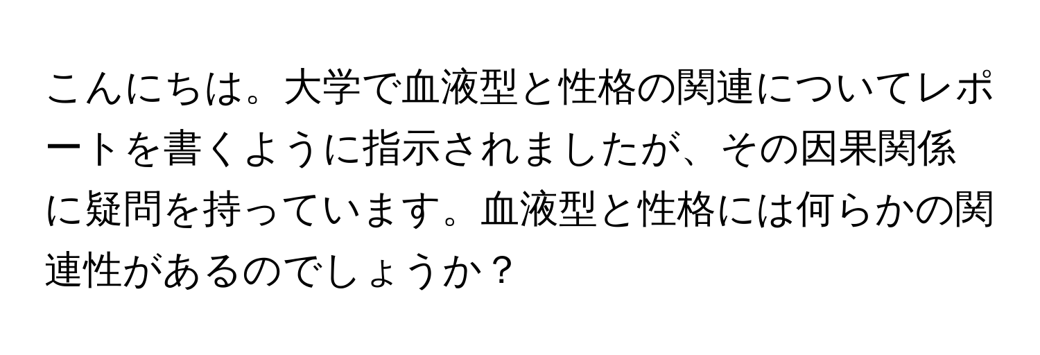 こんにちは。大学で血液型と性格の関連についてレポートを書くように指示されましたが、その因果関係に疑問を持っています。血液型と性格には何らかの関連性があるのでしょうか？