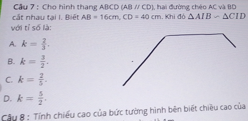 Cho hình thang ABCD (ABparallel CD) , hai đường chéo AC và BD
cắt nhau tại I. Biết AB=16cm, CD=40cm. Khi đó △ AIB∽ △ CID
với tỉ số là:
A. k= 2/3 .
B. k= 3/2 .
C. k= 2/5 .
D. k= 5/2 . 
Cậu 8 : Tính chiểu cao của bức tường hình bên biết chiều cao của