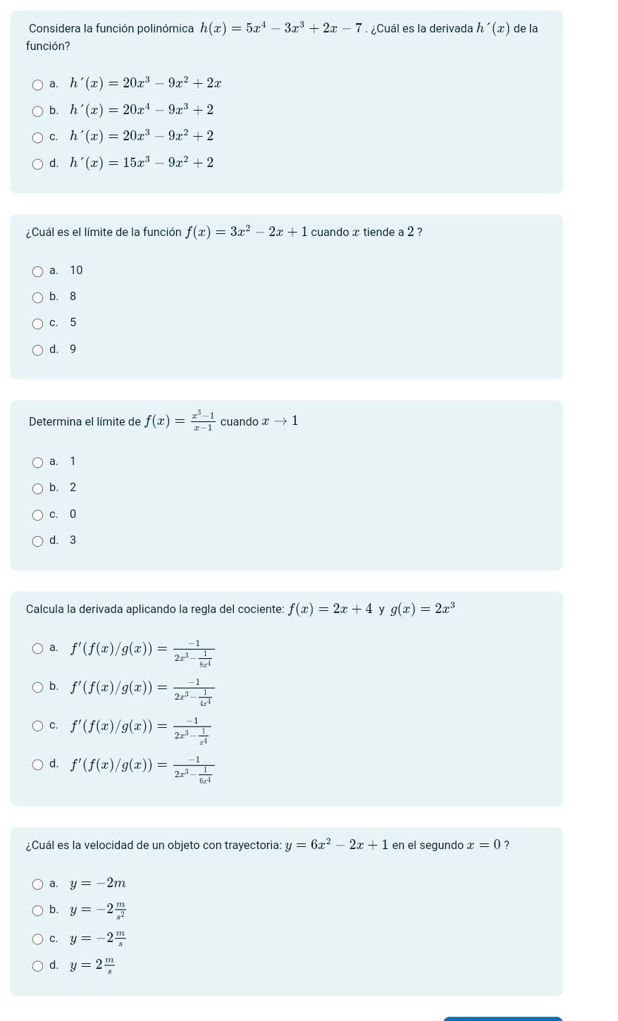 Considera la función polinómica h(x)=5x^4-3x^3+2x-7 ¿Cuál es la derivada h'(x) de la
función?
a. h'(x)=20x^3-9x^2+2x
b. h'(x)=20x^4-9x^3+2
C. h'(x)=20x^3-9x^2+2
d. h'(x)=15x^3-9x^2+2
¿Cuál es el límite de la función f(x)=3x^2-2x+1 cuando x tiende a 2 ?
a. 10
b. 8
c. 5
d. 9
Determina el límite de f(x)= (x^3-1)/x-1  cuando xto 1
a. 1
b. 2
c. 0
d. 3
Calcula la derivada aplicando la regla del cociente: f(x)=2x+4 y g(x)=2x^3
a. f'(f(x)/g(x))=frac -12x^3- 1/8x^4 
b. f'(f(x)/g(x))=frac -12x^3- 1/4x^4 
C. f'(f(x)/g(x))=frac -12x^3- 1/x^4 
d. f'(f(x)/g(x))=frac -12x^3- 1/6x^4 
¿Cuál es la velocidad de un objeto con trayectoria: y=6x^2-2x+1 en el segundo x=0 ?
a. y=-2m
b. y=-2 m/s^2 
C. y=-2 m/s 
d. y=2 m/s 