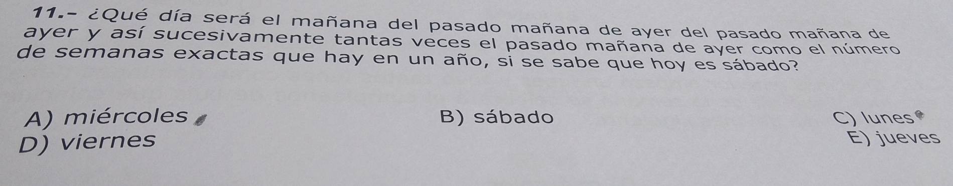 11.- ¿Qué día será el mañana del pasado mañana de ayer del pasado mañana de
ayer y así sucesivamente tantas veces el pasado mañana de ayer como el número
de semanas exactas que hay en un año, si se sabe que hoy es sábado?
A) miércoles B) sábado C) lunes
D) viernes
E) jueves