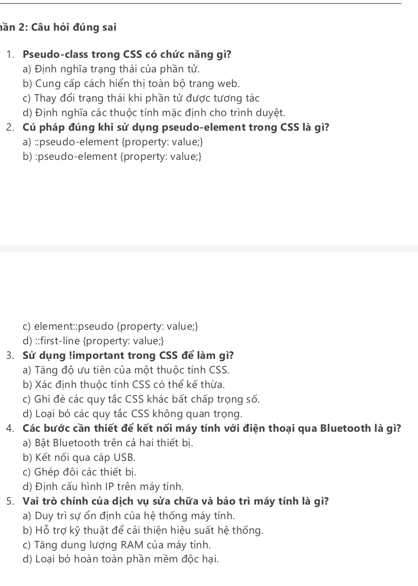 hần 2: Câu hỏi đúng sai
1. Pseudo-class trong CSS có chức năng gì?
a) Định nghĩa trạng thái của phần tử.
b) Cung cấp cách hiển thị toàn bộ trang web.
c) Thay đổi trạng thái khi phần tử được tương tác
d) Định nghĩa các thuộc tính mặc định cho trình duyệt.
2. Cú pháp đúng khi sử dụng pseudo-element trong CSS là gì?
a) ::pseudo-element property: value;
b) :pseudo-element property: value;
c) element::pseudo property: value;
d) ::first-line property: value;
3. Sử dụng !important trong CSS để làm gì?
a) Tăng độ ưu tiên của một thuộc tính CSS.
b) Xác định thuộc tính CSS có thể kế thừa.
c) Ghi đè các quy tắc CSS khác bất chấp trọng số.
d) Loại bỏ các quy tắc CSS không quan trọng.
4. Các bước cần thiết để kết nối máy tính với điện thoại qua Bluetooth là gì?
a) Bật Bluetooth trên cả hai thiết bị.
b) Kết nối qua cáp USB.
c) Ghép đôi các thiết bị.
d) Định cấu hình IP trên máy tính.
5. Vai trò chính của dịch vụ sửa chữa và bảo trì máy tính là gì?
a) Duy trì sự ổn định của hệ thống máy tính.
b) Hỗ trợ kỹ thuật để cải thiện hiệu suất hệ thống.
c) Tăng dung lượng RAM của máy tính.
d) Loại bỏ hoàn toàn phần mềm độc hại.