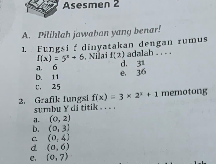 Asesmen 2
A. Pilihlah jawaban yang benar!
1. Fungsi f dinyatakan dengan rumus
f(x)=5^x+6. Nilai f(2) adalah . . . .
a. 6 d. 31
b. 11
e. 36
c. 25
2. Grafik fungsi f(x)=3* 2^x+1 memotong
sumbu Y di titik . . . .
a. (0,2)
b. (0,3)
C. (0,4)
d. (0,6)
e. (0,7)