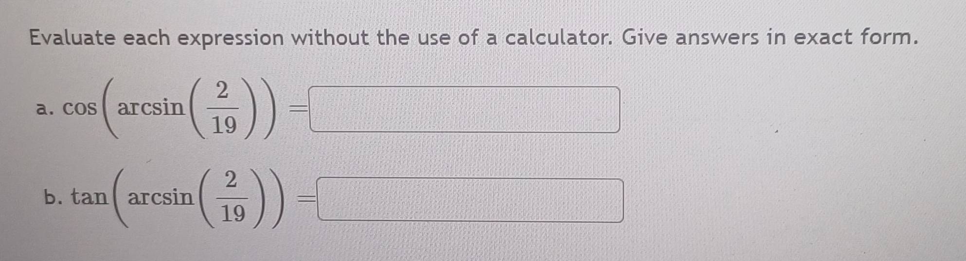 Evaluate each expression without the use of a calculator. Give answers in exact form. 
a. cos (arcsin ( 2/19 ))=□
_  
b. tan (arcsin ( 2/19 ))=
x^1/2,.....
15°