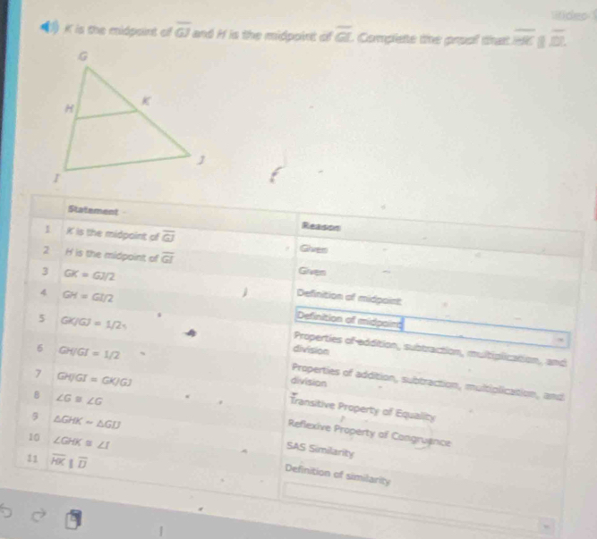 lifides
K is the midpoint of overline GJ and H is the midpoint of overline GL Complete the proof that overline HK||overline DL. 
Statement Reason
I K is the midpaint of overline GJ Given
2 H is the midpoinit of overline GI Given
3 GK=GJ/2
4 GH=GI/2
Definition of midpoint
5 GK/GJ=1/2
Definition of midpoins
Properties of-eddition, subtraction, multiplication, and
6 GH/GI=1/2 、
division
7 GH[JGI=GK/GJ
division
Properties of addition, subtraction, multiplication, and
8 ∠ G≌ ∠ G
Transitive Property of Equality
9 △ GHKsim △ GIJ
Reflexive Property of Congruance
10 ∠ GHK≌ ∠ I
SAS Similarity
11 overline HK||overline D
Definition of similarity