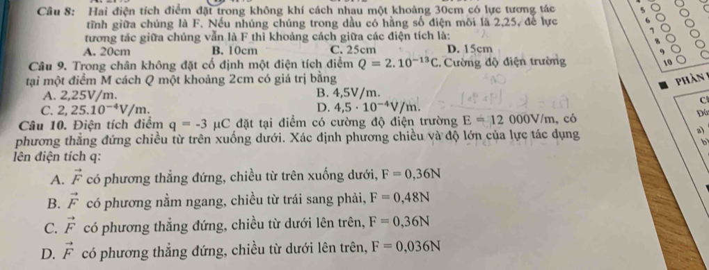 Hai điện tích điểm đặt trong không khí cách nhau một khoảng 30cm có lực tương tác 5
tĩnh giữa chúng là F. Nếu nhúng chúng trong dầu có hằng số điện môi là 2,25, để lực 6
tương tác giữa chúng vẫn là F thì khoảng cách giữa các điện tích là:
A. 20cm B. 10cm C. 25cm D. 15cm
Câu 9. Trong chân không đặt cố định một điện tích điểm Q=2.10^(-13)C :. Cường độ điện trường
10
tại một điểm M cách Q một khoảng 2cm có giá trị bằng phần 1
A. 2,25V/m. B. 4,5V/m.
C. 2,25.10^(-4)V/m. D. 4,5· 10^(-4)V/m.
C
Câu 10. Điện tích điểm q=-3 C 2 đặt tại điểm có cường độ điện trường E=12000V/m , có
Đú
phương thẳng đứng chiều từ trên xuống dưới. Xác định phương chiều và độ lớn của lực tác dụng
a)
b
lên điện tích q :
A. vector F có phương thẳng đứng, chiều từ trên xuống dưới, F=0,36N
B. vector F có phương nằm ngang, chiều từ trái sang phải, F=0,48N
C. vector F có phương thẳng đứng, chiều từ dưới lên trên, F=0,36N
D. vector F có phương thẳng đứng, chiều từ dưới lên trên, F=0,036N