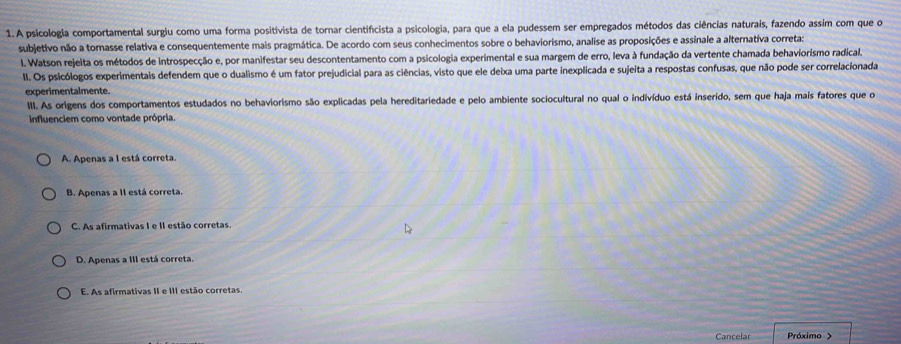 A psicologia comportamental surgiu como uma forma positivista de tornar cientificista a psicologia, para que a ela pudessem ser empregados métodos das ciências naturais, fazendo assim com que o
subjetivo não a tornasse relativa e consequentemente mais pragmática. De acordo com seus conhecimentos sobre o behaviorismo, analise as proposições e assinale a alternativa corretas
I. Watson rejeita os métodos de introspecção e, por manifestar seu descontentamento com a psicologia experimental e sua margem de erro, leva à fundação da vertente chamada behaviorismo radical.
II. Os psicólogos experimentais defendem que o dualismo é um fator prejudicial para as ciências, visto que ele deixa uma parte inexplicada e sujeita a respostas confusas, que não pode ser correlacionada
experimentalmente.
III. As origens dos comportamentos estudados no behaviorismo são explicadas pela hereditariedade e pelo ambiente sociocultural no qual o indivíduo está inserido, sem que haja mais fatores que o
influenciem como vontade própria.
A. Apenas a I está correta.
B. Apenas a II está correta.
C. As afirmativas I e II estão corretas.
D. Apenas a III está correta.
E. As afirmativas II e III estão corretas.
Cancelar Próximo >