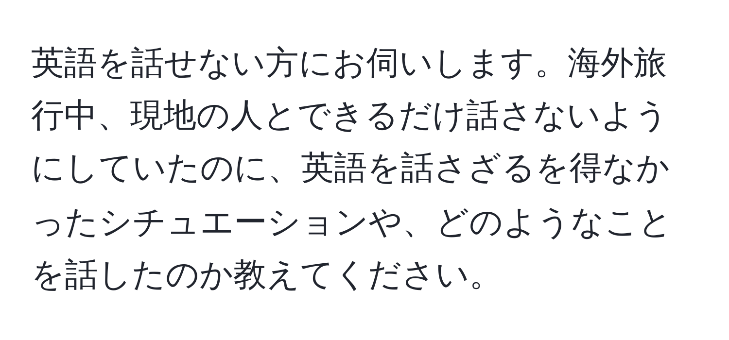 英語を話せない方にお伺いします。海外旅行中、現地の人とできるだけ話さないようにしていたのに、英語を話さざるを得なかったシチュエーションや、どのようなことを話したのか教えてください。