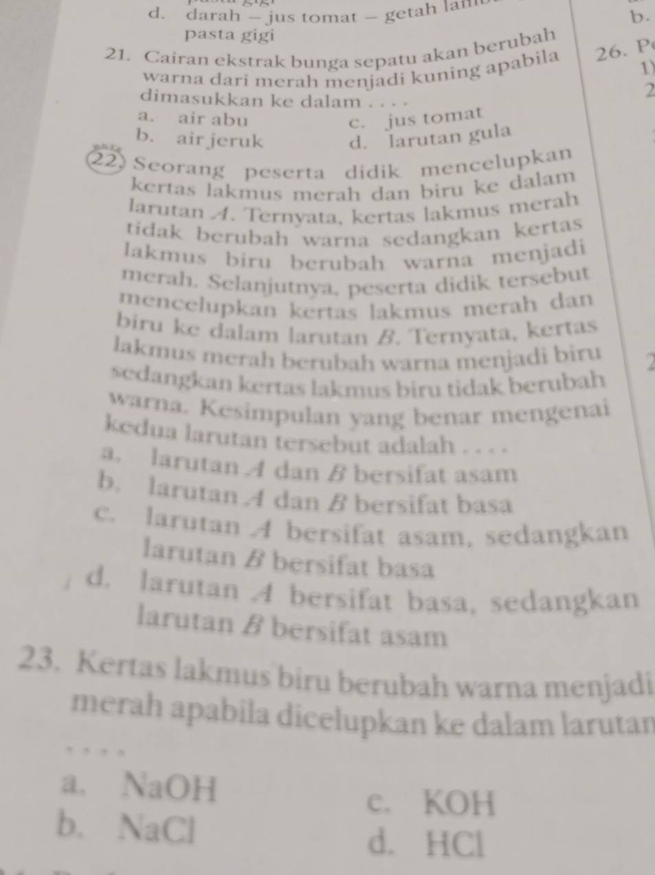 d. darah - jus tomat - getah lam
b.
pasta gigi
21. Cairan ekstrak bunga sepatu akan berubah
warna dari merah menjadi kuning apabila 26. P
1)
2
dimasukkan ke dalam
a. air abu
c. jus tomat
b. airjeruk d. larutan gula
22) Seorang peserta didik mencelupkan
kertas lakmus merah dan biru ke dalam 
larutan A. Ternyata, kertas lakmus merah
tidak berubah warna sedangkan kertas
lakmus biru berubah warna menjadi
merah. Selanjutnya. peserta didik tersebut
mencelupkan kertas lakmus merah dan
biru ke dalam larutan B. Ternyata, kertas
lakmus merah berubah warna menjadi biru 2
sedangkan kertas lakmus biru tidak berubah
warna. Kesimpulan yang benar mengenai
kedua larutan tersebut adalah . . . .
a. larutan A dan B bersifat asam
b. larutan A dan B bersifat basa
c. larutan A bersifat asam, sedangkan
larutan β bersifat basa
d. larutan 4 bersifat basa, sedangkan
larutan B bersifat asam
23. Kertas lakmus biru berubah warna menjadi
merah apabila dicelupkan ke dalam larutan
, , , ,
a. NaOH
c. KOH
b. NaCl
d. HCl