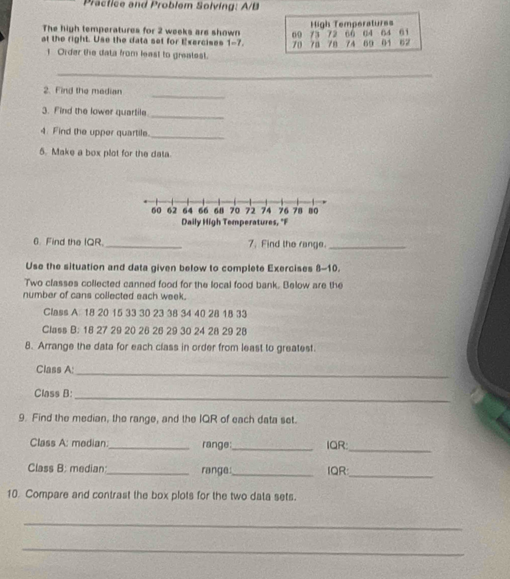 Practice and Problem Solving: A/B 
The high temperatures for 2 weeks are shown High Temperatures 
at the right. Use the data set for Exercises 1=7. 60 73 72 66 04 64 61
70 78 78 7A 69 01 62
] Order the data from least to greatest. 
_ 
_ 
2. Find the madian 
3. Find the lower quartile_ 
4. Find the upper quartile._ 
5. Make a box plot for the data.
60 62 64 66 68 70 72 74 76 78 8o
Daily High Temperatures, "F 
6. Find the IQR. _7. Find the range._ 
Use the situation and data given below to complete Exercises 8-10 
Two classes collected canned food for the local food bank. Below are the 
number of cans collected each week. 
Class A 18 20 15 33 30 23 38 34 40 28 18 33
Class B: 18 27 29 20 26 26 29 30 24 28 29 28
8. Arrange the data for each class in order from least to greatest. 
Class A:_ 
Class B:_ 
9. Find the median, the range, and the IQR of each data set. 
_ 
Class A: median_ range:_ IQR: 
_ 
Class B: median:_ range:_ IQR 
10. Compare and contrast the box plots for the two data sets. 
_ 
_