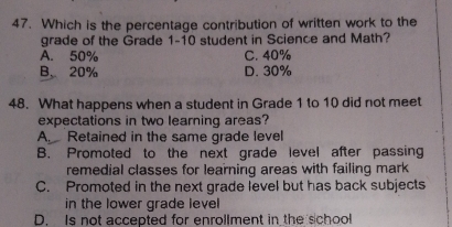 Which is the percentage contribution of written work to the
grade of the Grade 1-10 student in Science and Math?
A. 50% C. 40%
B、 20% D. 30%
48. What happens when a student in Grade 1 to 10 did not meet
expectations in two learning areas?
A. Retained in the same grade level
B. Promoted to the next grade level after passing
remedial classes for learning areas with failing mark
C. Promoted in the next grade level but has back subjects
in the lower grade level
D. Is not accepted for enrollment in the school