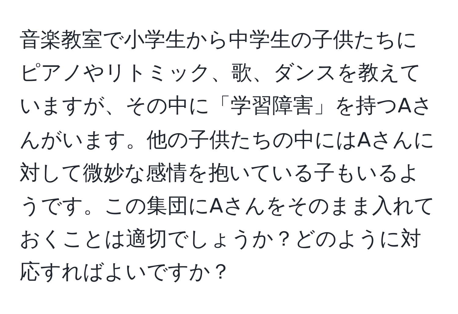 音楽教室で小学生から中学生の子供たちにピアノやリトミック、歌、ダンスを教えていますが、その中に「学習障害」を持つAさんがいます。他の子供たちの中にはAさんに対して微妙な感情を抱いている子もいるようです。この集団にAさんをそのまま入れておくことは適切でしょうか？どのように対応すればよいですか？