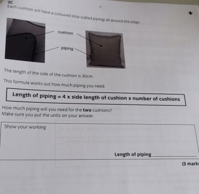 2C 
Each cushion will have a colop (called piping) all around the edge. 
The length of the side of the cushion is 30cm
This formula works out how much piping you need. 
Length of piping =4x side length of cushion x number of cushions 
How much piping will you need for the two cushions? 
Make sure you put the units on your answer. 
Show your working 
Length of piping_ 
(3 mark