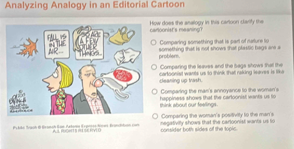 Analyzing Analogy in an Editorial Cartoon
w does the analogy in this cartoon clarify the
toonist's meaning?
Comparing something that is part of nature to
something that is not shows that plastic bags are a
problem.
Comparing the leaves and the bags shows that the
cartoonist wants us to think that raking leaves is like
cleaning up trash.
Comparing the man's annoyance to the woman's
happiness shows that the cartoonist wants us to
think about our feelings.
Comparing the woman's positivity to the man's
Puble Trash @Branch San Astonio Expross News Branchtson com negativity shows that the cartoonist wants us to
A.L RIGHTS RESERVED consider both sides of the topic.