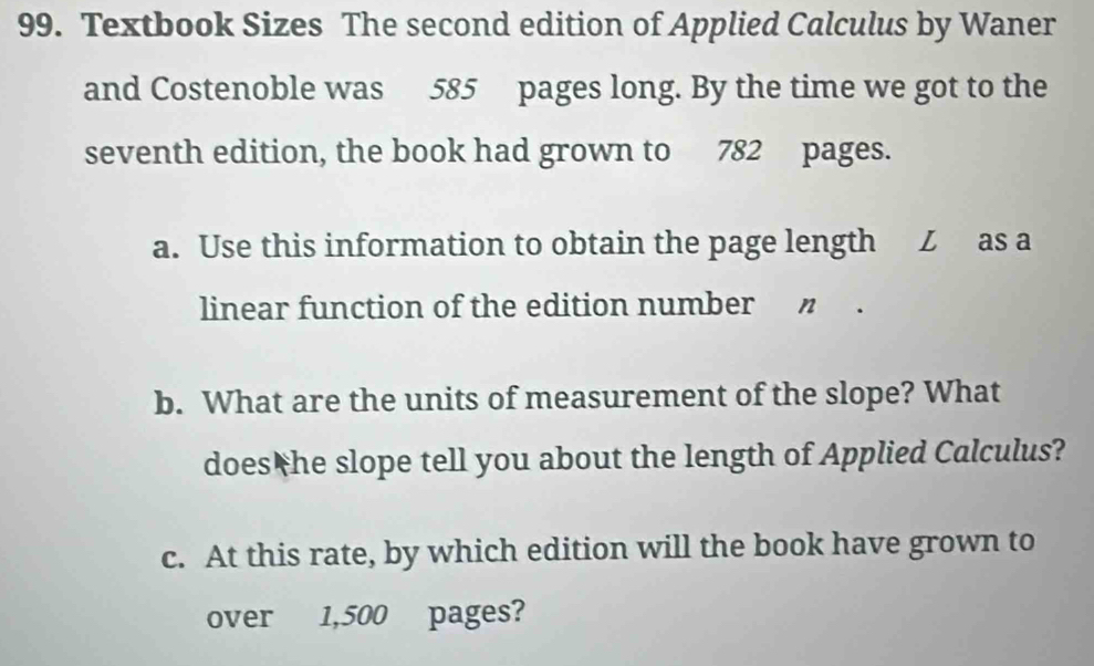 Textbook Sizes The second edition of Applied Calculus by Waner 
and Costenoble was 585 pages long. By the time we got to the 
seventh edition, the book had grown to 782 pages. 
a. Use this information to obtain the page length Z as a 
linear function of the edition number " . 
b. What are the units of measurement of the slope? What 
does he slope tell you about the length of Applied Calculus? 
c. At this rate, by which edition will the book have grown to 
over 1,500 pages?