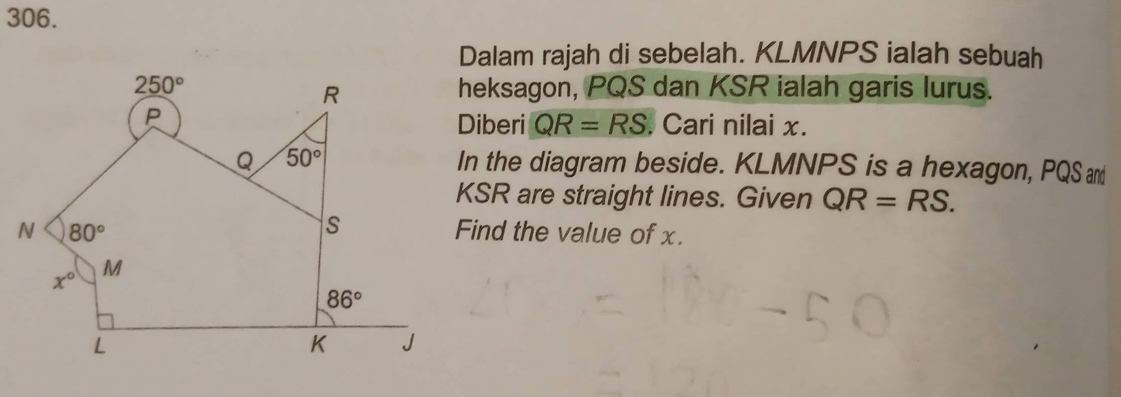 Dalam rajah di sebelah. KLMNPS ialah sebuah
heksagon, PQS dan KSR ialah garis lurus.
Diberi QR=RS. Cari nilai x.
In the diagram beside. KLMNPS is a hexagon, PQS and
KSR are straight lines. Given QR=RS.
Find the value of x.