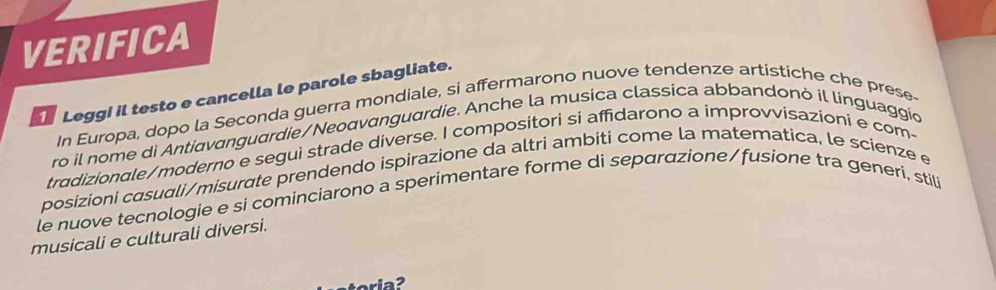 VERIFICA 
Leggi il testo e cancella le parole sbagliate. 
In Europa, dopo la Seconda guerra mondiale, si affermarono nuove tendenze artistiche che prese- 
ro il nome di Antiɑvɑnguardie/Neoαvɑnguardie. Anche la musica classica abbandonó il linguaggio 
tradizionale/moderno e segui strade diverse. I compositori si affidarono a improvvisazioni e com- 
posizioni casuali/misurate prendendo ispirazione da altri ambiti come la matematica, le scienze e 
le nuove tecnologie e si cominciarono a sperimentare forme di separαzione/fusione tra generi. stil 
musicali e culturali diversi.