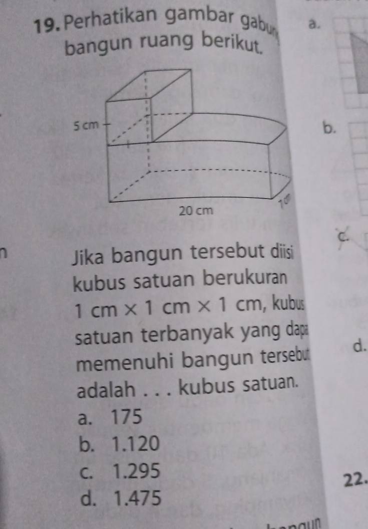 Perhatikan gambar gabu a.
bangun ruang berikut.
b.
C.
Jika bangun tersebut diisi
kubus satuan berukuran
1cm* 1cm* 1cm , kubus
satuan terbanyak yang dap
memenuhi bangun tersebut d.
adalah . . . kubus satuan.
a. 175
b. 1.120
c. 1.295
22.
d. 1.475