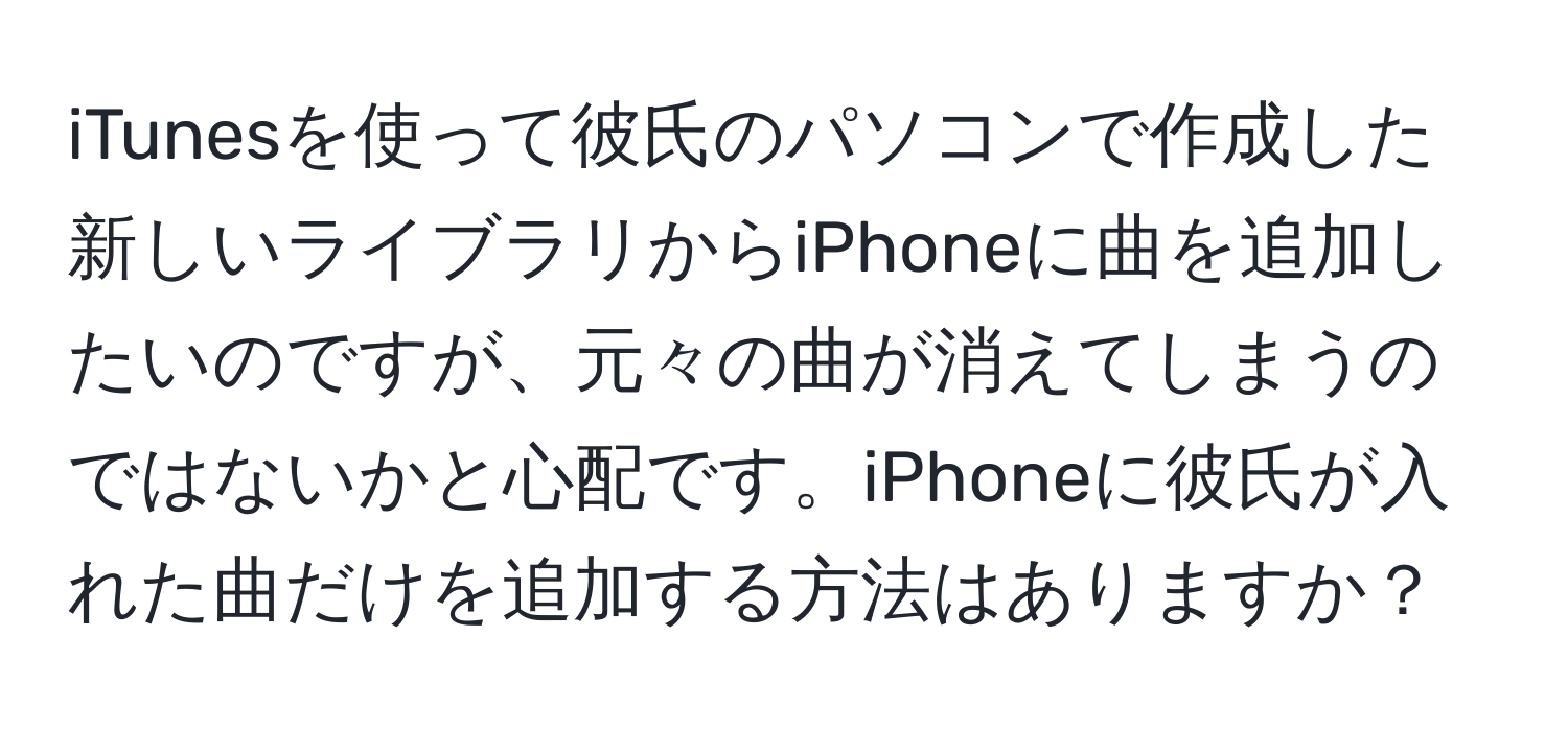 iTunesを使って彼氏のパソコンで作成した新しいライブラリからiPhoneに曲を追加したいのですが、元々の曲が消えてしまうのではないかと心配です。iPhoneに彼氏が入れた曲だけを追加する方法はありますか？