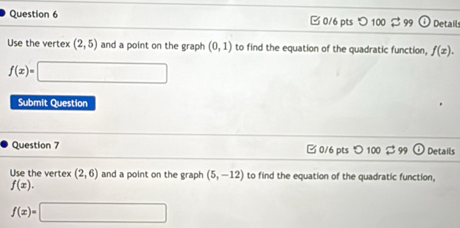 C 0/6 pts 'O 100 99 Details
Use the vertex (2,5) and a point on the graph (0,1) to find the equation of the quadratic function, f(x).
f(x)=□
Submit Question
Question 7 0/6 pts つ 100leftharpoons 99 Details
Use the vertex (2,6) and a point on the graph (5,-12) to find the equation of the quadratic function,
f(x).
f(x)=□