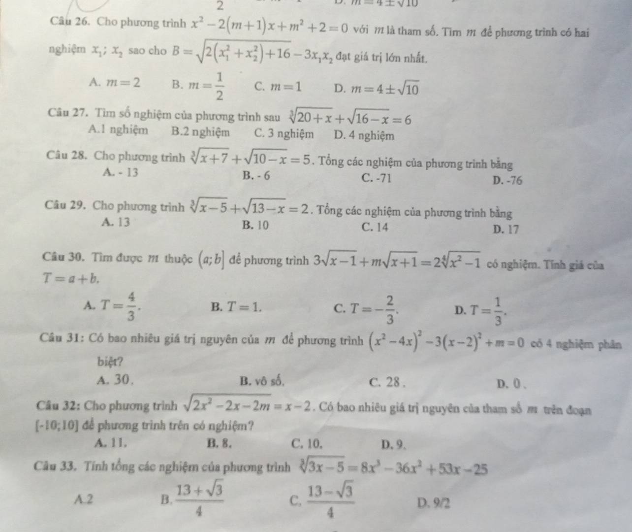 2
:sqrt(10)
Câu 26. Cho phương trình x^2-2(m+1)x+m^2+2=0 với m là tham số. Tìm m đề phương trình có hai
nghiệm x_1;x_2 sao cho B=sqrt (2(x_1)^2+x_2^(2)+16)-3x_1x_2 đạt giá trị lớn nhất.
A. m=2 B. m= 1/2  C. m=1 D. m=4± sqrt(10)
Câu 27. Tìm số nghiệm của phương trình sau sqrt[3](20+x)+sqrt(16-x)=6
A.1 nghiệm B.2 nghiệm C. 3 nghiệm D. 4 nghiệm
Câu 28. Cho phương trình sqrt[3](x+7)+sqrt(10-x)=5. Tổng các nghiệm của phương trình bằng
A. - 13 B. - 6 C. -71 D. -76
Câu 29. Cho phương trình sqrt[3](x-5)+sqrt(13-x)=2. Tổng các nghiệm của phương trình bằng
A. 13 B. 10 C. 14 D. 17
Câu 30. Tìm được 11 thuộc (a;b] để phương trình 3sqrt(x-1)+msqrt(x+1)=2sqrt[4](x^2-1) có nghiệm. Tính giá của
T=a+b.
A. T= 4/3 . T=- 2/3 . T= 1/3 .
B. T=1. C. D.
Câu 31: Có bao nhiêu giá trị nguyên của m để phương trình (x^2-4x)^2-3(x-2)^2+m=0 có 4 nghiệm phân
biệt?
A. 30. B. vô số, C. 28 . D. 0) .
Câu 32: Cho phương trình sqrt(2x^2-2x-2m)=x-2. Có bao nhiêu giá trị nguyên của tham số m trên đoạn
[-10;10] để phương trình trên có nghiệm?
A. 11. B. 8. C. 10. D. 9.
Câu 33. Tính tổng các nghiệm của phương trình sqrt[3](3x-5)=8x^3-36x^2+53x-25
C,
A.2 B.  (13+sqrt(3))/4   (13-sqrt(3))/4  D. 9/2