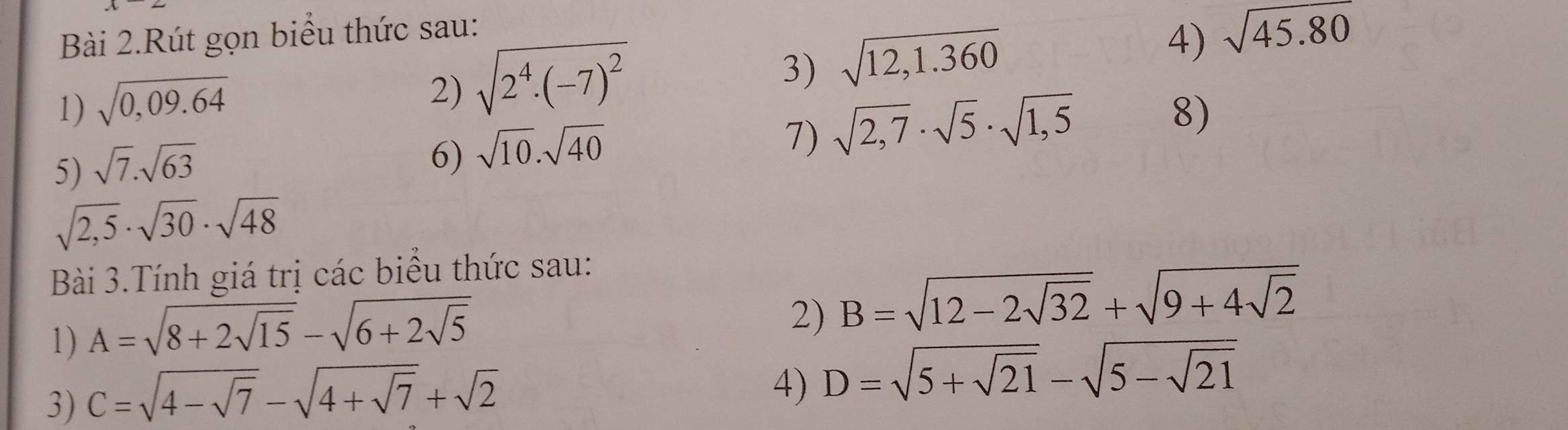 Bài 2.Rút gọn biểu thức sau: 
4) sqrt(45.80)
2) sqrt(2^4· (-7)^2)
3) sqrt(12,1.360)
1) sqrt(0,09.64) 8) 
5) sqrt(7).sqrt(63)
6) sqrt(10).sqrt(40)
1) sqrt(2,7)· sqrt(5)· sqrt(1,5)
sqrt(2,5)· sqrt(30)· sqrt(48)
Bài 3.Tính giá trị các biểu thức sau: 
1) A=sqrt(8+2sqrt 15)-sqrt(6+2sqrt 5)
2) B=sqrt(12-2sqrt 32)+sqrt(9+4sqrt 2)
3) C=sqrt(4-sqrt 7)-sqrt(4+sqrt 7)+sqrt(2)
4) D=sqrt(5+sqrt 21)-sqrt(5-sqrt 21)