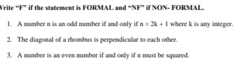 Write “ F ” if the statement is FORMAL and “NF” if NON- FORMAL. 
1. A number n is an odd number if and only if n=2k+1 where k is any integer. 
2. The diagonal of a rhombus is perpendicular to each other. 
3. A number is an even number if and only if n must be squared.