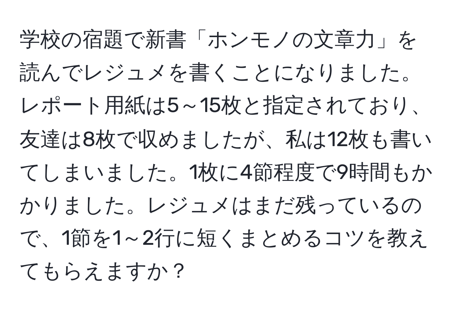 学校の宿題で新書「ホンモノの文章力」を読んでレジュメを書くことになりました。レポート用紙は5～15枚と指定されており、友達は8枚で収めましたが、私は12枚も書いてしまいました。1枚に4節程度で9時間もかかりました。レジュメはまだ残っているので、1節を1～2行に短くまとめるコツを教えてもらえますか？