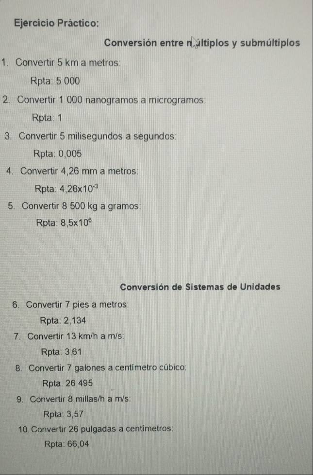 Ejercicio Práctico: 
Conversión entre n últiplos y submúltiplos 
1. Convertir 5 km a metros: 
Rpta: 5 000
2. Convertir 1 000 nanogramos a microgramos: 
Rpta: 1 
3. Convertir 5 milisegundos a segundos: 
Rpta: 0,005
4. Convertir 4,26 mm a metros: 
Rpta: 4,26* 10^(-3)
5. Convertir 8 500 kg a gramos: 
Rpta: 8,5* 10^6
Conversión de Sistemas de Unidades 
6. Convertir 7 pies a metros: 
Rpta: 2,134
7. Convertir 13 km/h a m/s : 
Rpta: 3,61
8. Convertir 7 galones a centímetro cúbico: 
Rpta: 26 495
9. Convertir 8 millas/h a m/s : 
Rpta: 3,57
10. Convertir 26 pulgadas a centímetros : 
Rpta: 66,04