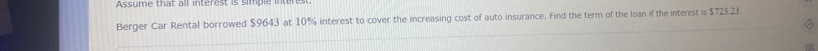 Assume that all interest is simple iter 
Berger Car Rental borrowed $9643 at 10% interest to cover the increasing cost of auto insurance. Find the term of the loan if the interest is $723.23.